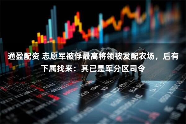 通盈配资 志愿军被俘最高将领被发配农场，后有下属找来：其已是军分区司令