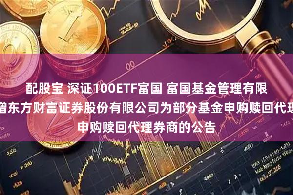 配股宝 深证100ETF富国 富国基金管理有限公司关于新增东方财富证券股份有限公司为部分基金申购赎回代理券商的公告