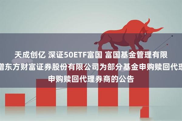 天成创亿 深证50ETF富国 富国基金管理有限公司关于新增东方财富证券股份有限公司为部分基金申购赎回代理券商的公告