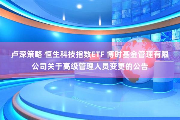 卢深策略 恒生科技指数ETF 博时基金管理有限公司关于高级管理人员变更的公告