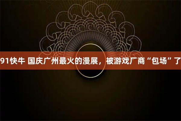 91快牛 国庆广州最火的漫展，被游戏厂商“包场”了