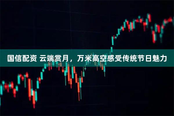 国信配资 云端赏月，万米高空感受传统节日魅力