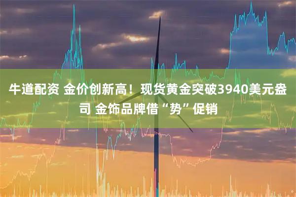 牛道配资 金价创新高！现货黄金突破3940美元盎司 金饰品牌借“势”促销