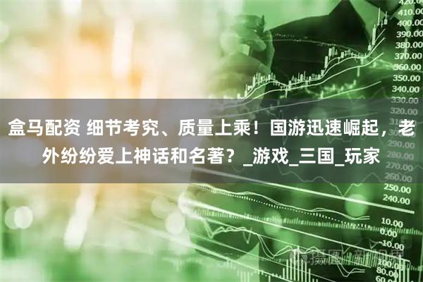 盒马配资 细节考究、质量上乘！国游迅速崛起，老外纷纷爱上神话和名著？_游戏_三国_玩家