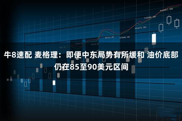 牛8速配 麦格理：即便中东局势有所缓和 油价底部仍在85至90美元区间