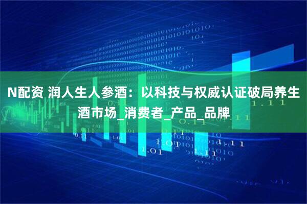 N配资 润人生人参酒：以科技与权威认证破局养生酒市场_消费者_产品_品牌