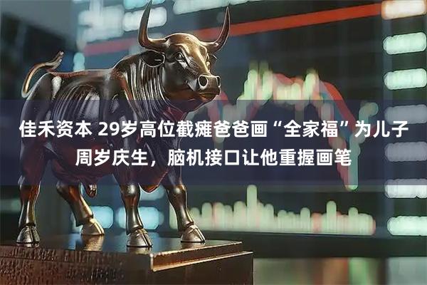 佳禾资本 29岁高位截瘫爸爸画“全家福”为儿子周岁庆生，脑机接口让他重握画笔