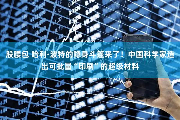 股腰包 哈利·波特的隐身斗篷来了！中国科学家造出可批量“印刷”的超级材料