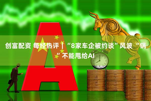 创富配资 每经热评｜“8家车企被约谈”风波 “锅”不能甩给AI
