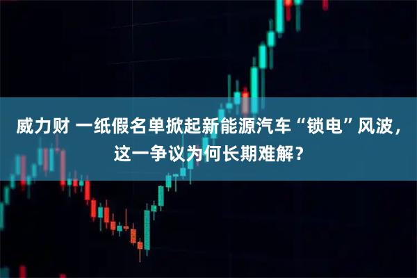 威力财 一纸假名单掀起新能源汽车“锁电”风波，这一争议为何长期难解？