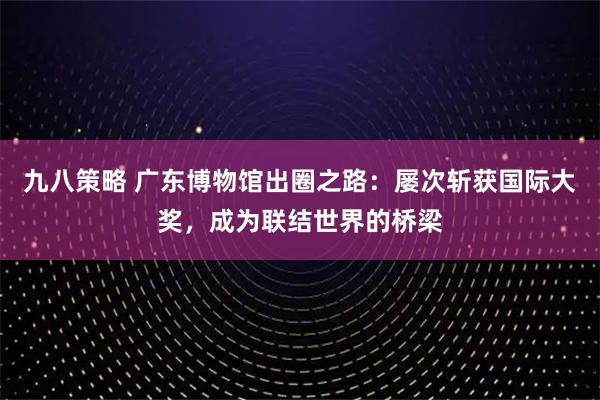 九八策略 广东博物馆出圈之路：屡次斩获国际大奖，成为联结世界的桥梁