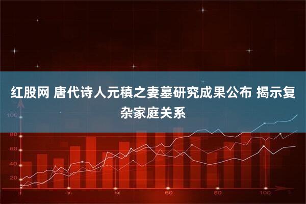 红股网 唐代诗人元稹之妻墓研究成果公布 揭示复杂家庭关系