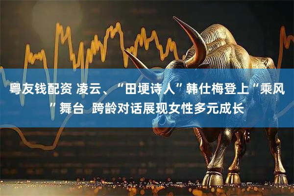粤友钱配资 凌云、“田埂诗人”韩仕梅登上“乘风”舞台  跨龄对话展现女性多元成长