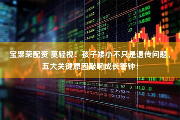 宝聚荣配资 莫轻视！孩子矮小不只是遗传问题，五大关键原因敲响成长警钟！
