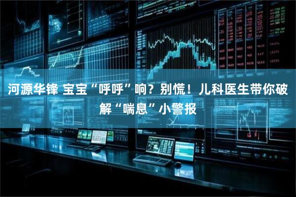 河源华锋 宝宝“呼呼”响？别慌！儿科医生带你破解“喘息”小警报