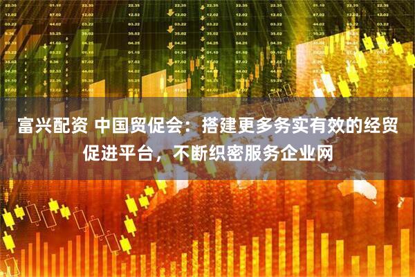 富兴配资 中国贸促会：搭建更多务实有效的经贸促进平台，不断织密服务企业网