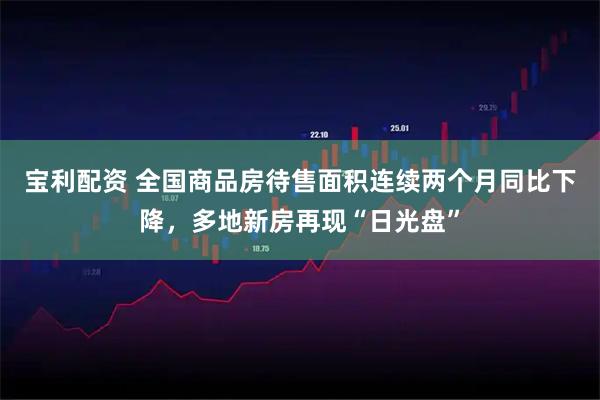 宝利配资 全国商品房待售面积连续两个月同比下降，多地新房再现“日光盘”