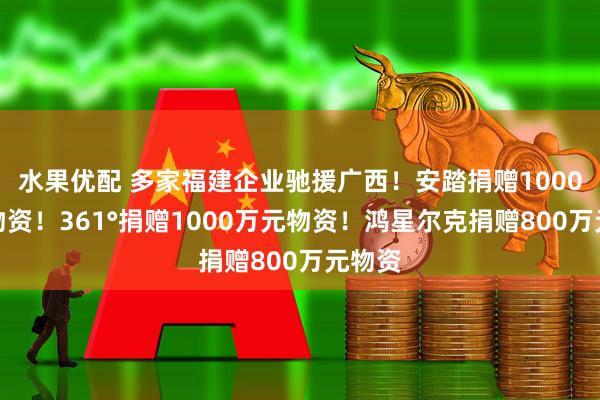 水果优配 多家福建企业驰援广西!安踏捐赠1000万元物资!361°捐赠1000万元物资!鸿星尔克捐赠800万元物资