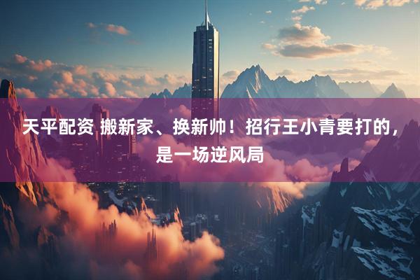 天平配资 搬新家、换新帅!招行王小青要打的,是一场逆风局