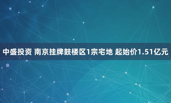 中盛投资 南京挂牌鼓楼区1宗宅地 起始价1.51亿元