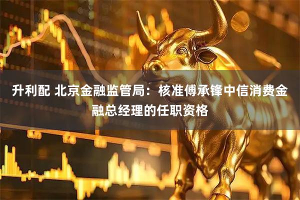 升利配 北京金融监管局：核准傅承锋中信消费金融总经理的任职资格