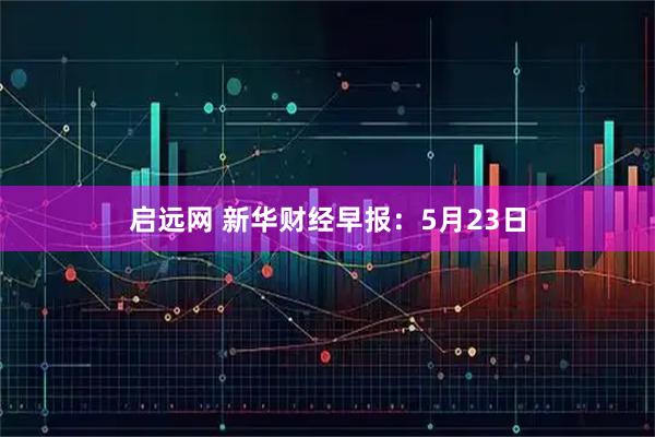 启远网 新华财经早报：5月23日